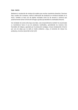 PAJA - PAJITA

Mediante la recolección de residuos de madera que muchas carpinterías desechan, Ponciano
Paja, creador de la empresa, realiza la fabricación de productos en miniatura basados en la
fauna. También se hace uso de pepitas recicladas como las de durazno o aceituna que
posteriormente toman la forma de tortugas o grullas que desafían la creatividad artesanal.

Con alrededor de veinte años bajo esta labor, este emprendimiento también ha encaminado
su manufactura hacia el uso de productos reutilizables, aprendiendo las maneras más
favorables de trabajo y apostado por la producción ecológica; incluso remplazando el barniz
por cera de abeja que no daña al medio ambiente y deja, al momento de retocar los
productos, el aroma natural de la miel. (///)
 