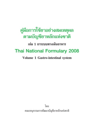 คูมือการใชยาอยางสมเหตุผล
ตามบัญชียาหลักแหงชาติ
เลม 1 ยาระบบทางเดินอาหาร
Thai National Formulary 2008
Volume 1 Gastro-intestinal system
โดย
คณะอนุกรรมการพัฒนาบัญชียาหลักแหงชาติ
 