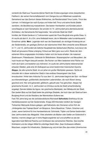 verdankt die Stadt aus Tausendundeiner Nacht den Eroberungszügen eines despotischen
Feldherrn, der seinen Herrschaftsbereich vom Ganges bis zum Mittelmeer ausdehnte.
Samarkand war das Zentrum dieses Weltreiches, die Residenzstadt Timur Lenks, Timur des
Lahmen. In Feldzügen bis nach Europa und Indien ließ Timur und seine Horde Städte
zerstören, die Bevölkerung massakrieren. Die besten Handwerker und Künstler jedoch
verschleppte er nach Samarkand. Sie schufen im 14. Jahrhundert jene atemberaubende
Architektur, die Samarkands Ruf begründete, "als schönste Stadt der Welt".
Inmitten der Wüste Karakum in Turkmenistan speist der Fluss Murghab eine große Oase. In
ihr wuchs ab dem 6. Jh.v.Chr. eine Weltstadt heran, die im Mittelalter viele hunderttausend
Einwohner zählte: Merv. Legendär reich war die Oasenstadt, ein wichtiger Knotenpunkt an
der Seidenstraße, ein geistiges Zentrum der islamischen Welt. Merv erreichte seine Blütezeit
im 11. und 12. Jahrhundert als östliche Hauptstadt des Seldschuken-Reiches, kurz bevor die
Stadt auf grausame Weise unterging. Erbaut war Merv ganz aus Lehm. Reste der dem
extremen Klima angepassten Architektur haben sich bis heute erhalten: die massiven
Stadtmauern, Palastbauten, Gebäude für Bibliotheken, Wasserspeicher und Mausoleen, die
noch heute von Pilgern besucht werden. Die Ruinen von Merv bedecken eine Fläche von
mehr als 8 qkm und bestehen aus mehreren, im Laufe der Jahrhunderte nebeneinander
erbauten Städten, jede eine Art Zeitkapsel aus einer bestimmten historischen Epoche.
Aleppo, die alte syrische Stadt, ist von jeher ein großer Marktplatz gewesen. Nichts ist
reizvoller als in dieser arabischen Stadt in das endlose Gassengewirr des Suks
einzutauchen. Hinter dem Antiocha-Tor aus dem 12. Jahrhundert beginnt der Suk - ein Basar
aus kilometerlangen, größtenteils überdachten Ladenstraßen, die nach Waren streng
geordnet sind. Hier wird gehandelt, gefeilscht, gekauft oder Tee getrunken. Aleppo hat
griechische Wurzeln. Im 3. Jahrhundert vor Christus wurde die Stadt schachbrettartig
angelegt. Damals bildete die Agora, der griechische Marktplatz, den Mittelpunkt der Stadt.
Den besten Blick auf die Stadt bietet die prächtige Zitadelle, die hoch über der Stadt auf dem
Burgberg thront und die Residenz der Mamelukken-Sultane war.
Fast 700 Jahre lang war die zentralanatolische Kleinstadt Safranbolu Drehkreuz für die
Handelskarawanen auf der Seidenstraße. Knapp 200 Kilometer nördlich der heutigen
Türkischen Metropole Ankara gelegen, galt Safranbolu den Osmanen schon früh als
„Hintergarten des Topkapi-Serail“ am Bosporus. Seine Bewohner, Türken, Griechen und
Juden, waren berühmt für ihre Handwerkskunst. Schmiede, Töpfer und Gerber bestimmten
über Jahrhunderte das Alltagsbild. Viele arbeiteten als Bäcker oder Sattler am Sultanshof in
Istanbul, manche stiegen gar in hohe Regierungsämter auf und schafften es wie der
legendäre Izzet Mehmet Pascha zum Großwesir des osmanischen Reiches. Das brachte
Wohlstand und die nötigen Mittel für prächtige Stadt-Villen. Zwei Großwesire stifteten
Moscheen, sorgten für Infrastruktur, Stadtplanung und mit dem Bau des ersten Uhrenturmes

                                                                                              18
 