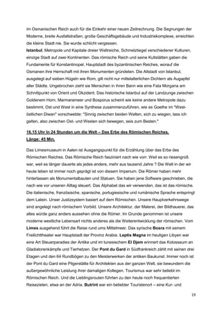 im Osmanischen Reich auch für die Einkehr einer neuen Zeitrechnung. Die Segnungen der
Moderne, breite Ausfallstraßen, große Geschäftsgebäude und Industriekomplexe, erreichten
die kleine Stadt nie. Sie wurde schlicht vergessen.
Istanbul, Metropole und Kapitale dreier Weltreiche, Schmelztiegel verschiedener Kulturen,
einzige Stadt auf zwei Kontinenten. Das römische Reich und seine Kultstätten gaben die
Fundamente für Konstantinopel, Hauptstadt des byzantinischen Reiches, worauf die
Osmanen ihre Herrschaft mit ihren Monumenten gründeten. Die Altstadt von Istanbul,
ausgelegt auf sieben Hügeln wie Rom, gilt nicht nur mittelalterlichen Dichtern als Augapfel
aller Städte. Ungebrochen zieht sie Menschen in ihren Bann wie eine Fata Morgana am
Schnittpunkt von Orient und Okzident. Das historische Istanbul auf der Landzunge zwischen
Goldenem Horn, Marmarameer und Bosporus scheint wie keine andere Metropole dazu
bestimmt, Ost und West in eine Synthese zusammenzuführen, wie es Goethe im "West-
östlichen Diwan" vorschwebte: "Sinnig zwischen beiden Welten, sich zu wiegen, lass ich
gelten, also zwischen Ost- und Westen sich bewegen, seis zum Besten."

16.15 Uhr In 24 Stunden um die Welt – Das Erbe des Römischen Reiches,
Länge: 45 Min.

Das Limesmuseum in Aalen ist Ausgangspunkt für die Erzählung über das Erbe des
Römischen Reiches. Das Römische Reich fasziniert nach wie vorr. Weil es so riesengroß
war, weil es länger dauerte als jedes andere, mehr aus tausend Jahre ? Die Welt in der wir
heute leben ist immer noch geprägt ist von diesem Imperium. Die Römer haben mehr
hinterlassen als Monumentalbauten und Statuen. Sie haben jene Software geschrieben, die
nach wie vor unseren Alltag steuert. Das Alphabet das wir verwenden, das ist das römische.
Die italienische, französische, spanische, portugiesische und rumänische Sprache entspringt
dem Latein. Unser Justizsystem basiert auf dem Römischen. Unsere Hauptverkehrswege
sind angelegt nach römischem Vorbild. Unsere Architektur, der Malerei, der Bildhauerei, das
alles würde ganz anders aussehen ohne die Römer. Im Grunde genommen ist unsere
moderne westliche Lebensart nichts anderes als die Weiterentwicklung der römischen. Vom
Limes ausgehend führt die Reise rund ums Mittelmeer. Das syrische Bosra mit seinem
Freilichttheater war Hauptstadt der Provinz Arabia. Leptis Magna im heutigen Libyen war
eine Art Steuerparadies der Antike und im tunesischem El Djem erinnert das Kolosseum an
Gladiatorenkämpfe und Tierhetzen. Der Pont du Gard in Südfrankreich zählt mit seinen drei
Etagen und den 64 Rundbögen zu den Meisterwerken der antiken Baukunst. Immer noch ist
der Pont du Gard eine Pilgerstätte für Architekten aus der ganzen Welt, sie bewundern die
außergewöhnliche Leistung ihrer damaligen Kollegen. Tourismus war sehr beliebt im
Römischen Reich. Und die Lieblingsrouten führten zu den heute noch frequentierten
Reisezielen, etwa an der Adria. Butrint war ein beliebter Touristenort – eine Kur- und

                                                                                              19
 