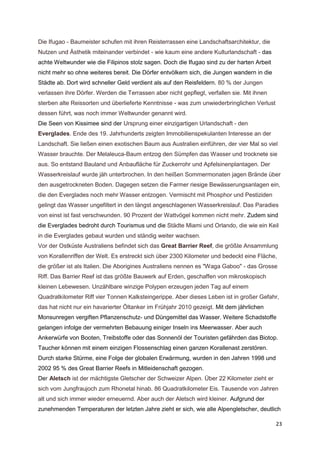 Die Ifugao - Baumeister schufen mit ihren Reisterrassen eine Landschaftsarchitektur, die
Nutzen und Ästhetik miteinander verbindet - wie kaum eine andere Kulturlandschaft - das
achte Weltwunder wie die Filipinos stolz sagen. Doch die Ifugao sind zu der harten Arbeit
nicht mehr so ohne weiteres bereit. Die Dörfer entvölkern sich, die Jungen wandern in die
Städte ab. Dort wird schneller Geld verdient als auf den Reisfeldern. 80 % der Jungen
verlassen ihre Dörfer. Werden die Terrassen aber nicht gepflegt, verfallen sie. Mit ihnen
sterben alte Reissorten und überlieferte Kenntnisse - was zum unwiederbringlichen Verlust
dessen führt, was noch immer Weltwunder genannt wird.
Die Seen von Kissimee sind der Ursprung einer einzigartigen Urlandschaft - den
Everglades. Ende des 19. Jahrhunderts zeigten Immobilienspekulanten Interesse an der
Landschaft. Sie ließen einen exotischen Baum aus Australien einführen, der vier Mal so viel
Wasser brauchte. Der Melaleuca-Baum entzog den Sümpfen das Wasser und trocknete sie
aus. So entstand Bauland und Anbaufläche für Zuckerrohr und Apfelsinenplantagen. Der
Wasserkreislauf wurde jäh unterbrochen. In den heißen Sommermonaten jagen Brände über
den ausgetrockneten Boden. Dagegen setzen die Farmer riesige Bewässerungsanlagen ein,
die den Everglades noch mehr Wasser entzogen. Vermischt mit Phosphor und Pestiziden
gelingt das Wasser ungefiltert in den längst angeschlagenen Wasserkreislauf. Das Paradies
von einst ist fast verschwunden. 90 Prozent der Wattvögel kommen nicht mehr. Zudem sind
die Everglades bedroht durch Tourismus und die Städte Miami und Orlando, die wie ein Keil
in die Everglades gebaut wurden und ständig weiter wachsen.
Vor der Ostküste Australiens befindet sich das Great Barrier Reef, die größte Ansammlung
von Korallenriffen der Welt. Es erstreckt sich über 2300 Kilometer und bedeckt eine Fläche,
die größer ist als Italien. Die Aborigines Australiens nennen es "Waga Gaboo" - das Grosse
Riff. Das Barrier Reef ist das größte Bauwerk auf Erden, geschaffen von mikroskopisch
kleinen Lebewesen. Unzählbare winzige Polypen erzeugen jeden Tag auf einem
Quadratkilometer Riff vier Tonnen Kalksteingerippe. Aber dieses Leben ist in großer Gefahr,
das hat nicht nur ein havarierter Öltanker im Frühjahr 2010 gezeigt. Mit dem jährlichen
Monsunregen vergiften Pflanzenschutz- und Düngemittel das Wasser. Weitere Schadstoffe
gelangen infolge der vermehrten Bebauung einiger Inseln ins Meerwasser. Aber auch
Ankerwürfe von Booten, Treibstoffe oder das Sonnenöl der Touristen gefährden das Biotop.
Taucher können mit einem einzigen Flossenschlag einen ganzen Korallenast zerstören.
Durch starke Stürme, eine Folge der globalen Erwärmung, wurden in den Jahren 1998 und
2002 95 % des Great Barrier Reefs in Mitleidenschaft gezogen.
Der Aletsch ist der mächtigste Gletscher der Schweizer Alpen. Über 22 Kilometer zieht er
sich vom Jungfraujoch zum Rhonetal hinab. 86 Quadratkilometer Eis. Tausende von Jahren
alt und sich immer wieder erneuernd. Aber auch der Aletsch wird kleiner. Aufgrund der
zunehmenden Temperaturen der letzten Jahre zieht er sich, wie alle Alpengletscher, deutlich

                                                                                            23
 