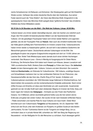 reiche Schatzkammer mit Reliquien und Schreinen. Der Klostergarten geht auf Abt Walahfrid
Strabo zurück, Verfasser des ersten deutschen Buchs über den Gartenbau. Aus seiner
Feder stammt auch die "Visio Wettini", die Vision des Mönches Wetti. Eingerahmt in die
apokalyptische Vision des Mönches Wetti spiegelt diese "göttliche Komödie" das christliche
Weltbild des frühen Mittelalters wieder.

20.15 Uhr In 24 Stunden um die Welt – Die Welt der Vulkane, Länge: 45.00 Min.

Vulkane lassen uns immer wieder überwältigt staunen, aber sie machen uns natürlich auch
Angst. Der Film erzählt mit beeindruckenden Bildern von der faszinierenden Welt der
Vulkane. Um die gewaltigen Feuerspeier haben sich immer wieder Mythen und Legenden
gebildet, wie die der Feuergöttin Pele auf Hawaii. Aber auch die christlich-traditionelle Vision
der Hölle gleicht auffällig dem Flammeninferno im Inneren unserer Erde. Vulkanausbrüche
haben immer wieder zu Katastrophen geführt, die sich tief in das kollektive Gedächtnis der
Menschheit gebrannt haben. Deutschlands aktivste Vulkanregion ist die Eifel. Die
gewaltigste Eruption der jüngeren Erdgeschichte ereignete sich dort vor 13.000 Jahren am
Laacher See. Weite Teile Mitteleuropas waren damals durch einen dichten Ascheregen
verdunkelt. Das Museum Lava – Dome in Mendig ist Ausgangspunkt für Dieter Moors
Erzählung. Die filmische Reise führt dabei nach Hawaii zum Kilauea, dessen Lavastrom seit
1983 ununterbrochen fließt. Weitere Ziele sind Pompeji zu Füßen des Vesuv. Die äolischen
Inseln mit dem Namensgeber aller Vulkane, Vulcano und dem Stromboli. Die russische
Halbinsel Kamtschatka, ein Eldorado für Vulkanforscher. 168 Vulkane, unzählige Geysire
und Schwefelseen markieren hier nur den sichtbarsten Rahmen für ein Phänomen, das
Geowissenschaftler als das Herz des „Pacific Ring of Fire“ deuten. Erdbeben und
Vulkanerruptionen erschüttern die 1200 Kilometer lange Halbinsel im Wochenrhythmus. Auf
Island stoßen die eurasische und die nordamerikanische Erdplatte aufeinander. Noch immer
driften Europa und Amerika um etwa zwei Zentimeter pro Jahr auseinander. Auseinander
gedrückt von der mit aller Kraft nach oben strebenden Magma im Inneren der Erde. Karg und
bizarr ragen die Vulkane des Galapagos – Archipels aus den Fluten des Pazifischen
Ozeans. Vor 5 Millionen Jahren durchstieß glühend heiße Lava die hier extrem dünne
Erdkruste und gebar den ersten Vulkan. Der wurde mit der nach Südosten driftenden Nazca
- Platte verschoben und machte Platz für neue Vulkane und neue Inseln. Dieter Moor
berichtet auch vom Vulkanmassiv Tongariro auf Neuseelands. Am 23. September 1995
entlud sich der Druck unter dem Kratersee von Ruapehu im größten Ausbruch des letzten
Jahrhunderts. Für den Tuwharetoa Stamm ist der Tongariro ein heiliger Berg. Um zu
verhindern dass er in private Hände fällt, schenkten sie 1887 den Berg der Regierung von
Neuseeland - mit der Maßgabe ihn für alle Menschen zu schützen. Auch deswegen gehört



                                                                                              26
 