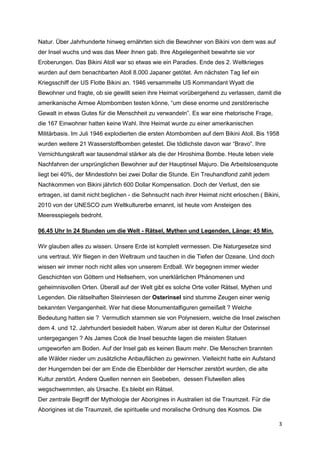 Natur. Über Jahrhunderte hinweg ernährten sich die Bewohner von Bikini von dem was auf
der Insel wuchs und was das Meer ihnen gab. Ihre Abgelegenheit bewahrte sie vor
Eroberungen. Das Bikini Atoll war so etwas wie ein Paradies. Ende des 2. Weltkrieges
wurden auf dem benachbarten Atoll 8.000 Japaner getötet. Am nächsten Tag lief ein
Kriegsschiff der US Flotte Bikini an. 1946 versammelte US Kommandant Wyatt die
Bewohner und fragte, ob sie gewillt seien ihre Heimat vorübergehend zu verlassen, damit die
amerikanische Armee Atombomben testen könne, “um diese enorme und zerstörerische
Gewalt in etwas Gutes für die Menschheit zu verwandeln”. Es war eine rhetorische Frage,
die 167 Einwohner hatten keine Wahl. Ihre Heimat wurde zu einer amerikanischen
Militärbasis. Im Juli 1946 explodierten die ersten Atombomben auf dem Bikini Atoll. Bis 1958
wurden weitere 21 Wasserstoffbomben getestet. Die tödlichste davon war “Bravo”. Ihre
Vernichtungskraft war tausendmal stärker als die der Hiroshima Bombe. Heute leben viele
Nachfahren der ursprünglichen Bewohner auf der Hauptinsel Majuro. Die Arbeitslosenquote
liegt bei 40%, der Mindestlohn bei zwei Dollar die Stunde. Ein Treuhandfond zahlt jedem
Nachkommen von Bikini jährlich 600 Dollar Kompensation. Doch der Verlust, den sie
ertragen, ist damit nicht beglichen - die Sehnsucht nach ihrer Heimat nicht erloschen.( Bikini,
2010 von der UNESCO zum Weltkulturerbe ernannt, ist heute vom Ansteigen des
Meeresspiegels bedroht.

06.45 Uhr In 24 Stunden um die Welt - Rätsel, Mythen und Legenden, Länge: 45 Min.

Wir glauben alles zu wissen. Unsere Erde ist komplett vermessen. Die Naturgesetze sind
uns vertraut. Wir fliegen in den Weltraum und tauchen in die Tiefen der Ozeane. Und doch
wissen wir immer noch nicht alles von unserem Erdball. Wir begegnen immer wieder
Geschichten von Göttern und Hellsehern, von unerklärlichen Phänomenen und
geheimnisvollen Orten. Überall auf der Welt gibt es solche Orte voller Rätsel, Mythen und
Legenden. Die rätselhaften Steinriesen der Osterinsel sind stumme Zeugen einer wenig
bekannten Vergangenheit. Wer hat diese Monumentalfiguren gemeißelt ? Welche
Bedeutung hatten sie ? Vermutlich stammen sie von Polynesiern, welche die Insel zwischen
dem 4. und 12. Jahrhundert besiedelt haben. Warum aber ist deren Kultur der Osterinsel
untergegangen ? Als James Cook die Insel besuchte lagen die meisten Statuen
umgeworfen am Boden. Auf der Insel gab es keinen Baum mehr. Die Menschen brannten
alle Wälder nieder um zusätzliche Anbauflächen zu gewinnen. Vielleicht hatte ein Aufstand
der Hungernden bei der am Ende die Ebenbilder der Herrscher zerstört wurden, die alte
Kultur zerstört. Andere Quellen nennen ein Seebeben, dessen Flutwellen alles
wegschwemmten, als Ursache. Es bleibt ein Rätsel.
Der zentrale Begriff der Mythologie der Aborigines in Australien ist die Traumzeit. Für die
Aborigines ist die Traumzeit, die spirituelle und moralische Ordnung des Kosmos. Die

                                                                                              3
 