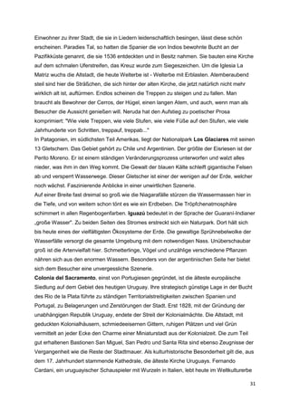 Einwohner zu ihrer Stadt, die sie in Liedern leidenschaftlich besingen, lässt diese schön
erscheinen. Paradies Tal, so hatten die Spanier die von Indios bewohnte Bucht an der
Pazifikküste genannt, die sie 1536 entdeckten und in Besitz nahmen. Sie bauten eine Kirche
auf dem schmalen Uferstreifen, das Kreuz wurde zum Siegeszeichen. Um die Iglesia La
Matriz wuchs die Altstadt, die heute Welterbe ist - Welterbe mit Erblasten. Atemberaubend
steil sind hier die Sträßchen, die sich hinter der alten Kirche, die jetzt natürlich nicht mehr
wirklich alt ist, auftürmen. Endlos scheinen die Treppen zu steigen und zu fallen. Man
braucht als Bewohner der Cerros, der Hügel, einen langen Atem, und auch, wenn man als
Besucher die Aussicht genießen will. Neruda hat den Aufstieg zu poetischer Prosa
komprimiert: "Wie viele Treppen, wie viele Stufen, wie viele Füße auf den Stufen, wie viele
Jahrhunderte von Schritten, treppauf, treppab..."
In Patagonien, im südlichsten Teil Amerikas, liegt der Nationalpark Los Glaciares mit seinen
13 Gletschern. Das Gebiet gehört zu Chile und Argentinien. Der größte der Eisriesen ist der
Perito Moreno. Er ist einem ständigen Veränderungsprozess unterworfen und walzt alles
nieder, was ihm in den Weg kommt. Die Gewalt der blauen Kälte schleift gigantische Felsen
ab und versperrt Wasserwege. Dieser Gletscher ist einer der wenigen auf der Erde, welcher
noch wächst. Faszinierende Anblicke in einer unwirtlichen Szenerie.
Auf einer Breite fast dreimal so groß wie die Niagarafälle stürzen die Wassermassen hier in
die Tiefe, und von weitem schon tönt es wie ein Erdbeben. Die Tröpfchenatmosphäre
schimmert in allen Regenbogenfarben. Iguazú bedeutet in der Sprache der Guaraní-Indianer
„große Wasser". Zu beiden Seiten des Stromes erstreckt sich ein Naturpark. Dort hält sich
bis heute eines der vielfältigsten Ökosysteme der Erde. Die gewaltige Sprühnebelwolke der
Wasserfälle versorgt die gesamte Umgebung mit dem notwendigen Nass. Unüberschaubar
groß ist die Artenvielfalt hier. Schmetterlinge, Vögel und unzählige verschiedene Pflanzen
nähren sich aus den enormen Wassern. Besonders von der argentinischen Seite her bietet
sich dem Besucher eine unvergessliche Szenerie.
Colonia del Sacramento, einst von Portugiesen gegründet, ist die älteste europäische
Siedlung auf dem Gebiet des heutigen Uruguay. Ihre strategisch günstige Lage in der Bucht
des Rio de la Plata führte zu ständigen Territorialstreitigkeiten zwischen Spanien und
Portugal, zu Belagerungen und Zerstörungen der Stadt. Erst 1828, mit der Gründung der
unabhängigen Republik Uruguay, endete der Streit der Kolonialmächte. Die Altstadt, mit
geduckten Kolonialhäusern, schmiedeeisernen Gittern, ruhigen Plätzen und viel Grün
vermittelt an jeder Ecke den Charme einer Miniaturstadt aus der Kolonialzeit. Die zum Teil
gut erhaltenen Bastionen San Miguel, San Pedro und Santa Rita sind ebenso Zeugnisse der
Vergangenheit wie die Reste der Stadtmauer. Als kulturhistorische Besonderheit gilt die, aus
dem 17. Jahrhundert stammende Kathedrale, die älteste Kirche Uruguays. Fernando
Cardani, ein uruguayischer Schauspieler mit Wurzeln in Italien, lebt heute im Weltkulturerbe

                                                                                                  31
 