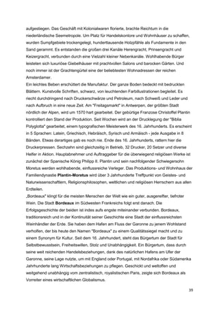 aufgestiegen. Das Geschäft mit Kolonialwaren florierte, brachte Reichtum in die
niederländische Seemetropole. Um Platz für Handelskontore und Wohnhäuser zu schaffen,
wurden Sumpfgebiete trockengelegt, hunderttausende Holzpfähle als Fundamente in den
Sand gerammt. Es entstanden die großen drei Kanäle Herengracht, Prinsengracht und
Keizergracht, verbunden durch eine Vielzahl kleiner Nebenkanäle. Wohlhabende Bürger
leisteten sich luxuriöse Giebelhäuser mit prachtvollen Salons und barocken Gärten. Und
noch immer ist der Grachtengürtel eine der beliebtesten Wohnadressen der reichen
Amsterdamer.
Ein leichtes Beben erschüttert die Manufaktur. Der ganze Boden bedeckt mit bedruckten
Blättern. Kunstvolle Schriften, schwarz, von leuchtenden Farbillustrationen begleitet. Es
riecht durchdringend nach Druckerschwärze und Petroleum, nach Schweiß und Leder und
nach Aufbruch in eine neue Zeit. Am "Freitagsmarkt" in Antwerpen, der größten Stadt
nördlich der Alpen, wird um 1570 hart gearbeitet. Der gebürtige Franzose Christoffel Plantin
kontrolliert den Stand der Produktion. Seit Wochen wird an der Drucklegung der "Biblia
Polyglotta" gearbeitet, einem typografischen Meisterwerk des 16. Jahrhunderts. Es erscheint
in 5 Sprachen: Latein, Griechisch, Hebräisch, Syrisch und Armäisch - jede Ausgabe in 8
Bänden. Etwas derartiges gab es noch nie. Ende des 16. Jahrhunderts, rattern hier die
Druckerpressen. Sechzehn sind gleichzeitig in Betrieb, 32 Drucker, 20 Setzer und diverse
Helfer in Aktion. Hauptabnehmer und Auftraggeber für die überwiegend religiösen Werke ist
zunächst der Spanische König Philipp II. Plantin und sein nachfolgender Schwiegersohn
Moretus werden wohlhabende, einflussreiche Verleger. Das Produktions- und Wohnhaus der
Familiendynastie Plantin-Moretus wird über 3 Jahrhunderte Treffpunkt von Geistes- und
Naturwissenschaftlern, Religionsphilosophen, weltlichen und religiösen Herrschern aus allen
Erdteilen.
„Bordeaux" klingt für die meisten Menschen der Welt wie ein guter, ausgereifter, tiefroter
Wein. Die Stadt Bordeaux im Südwesten Frankreichs folgt erst danach. Die
Erfolgsgeschichte der beiden ist indes aufs engste miteinander verbunden. Bordeaux,
traditionsreich und in der Kontinuität seiner Geschichte eine Stadt der einflussreichsten
Weinhändler der Erde. Sie haben dem Hafen am Fluss der Garonne zu jenem Wohlstand
verholfen, der bis heute den Namen "Bordeaux" zu einem Qualitätssiegel macht und zu
einem Synonym für Kultur. Seit dem 16. Jahrhundert, steht das Bürgertum der Stadt für
Selbstbewusstsein, Freiheitswillen, Stolz und Unabhängigkeit. Ein Bürgertum, dass durch
seine weit reichenden Handelsbeziehungen, dank des natürlichen Hafens am Ufer der
Garonne, seine Lage nutzte, um mit England oder Portugal, mit Nordafrika oder Südamerika
Jahrhunderte lang Wirtschaftsbeziehungen zu pflegen. Geschickt und weltoffen und
weitgehend unabhängig vom zentralistisch, royalistischen Paris, zeigte sich Bordeaux als
Vorreiter eines wirtschaftlichen Globalismus.

                                                                                             39
 