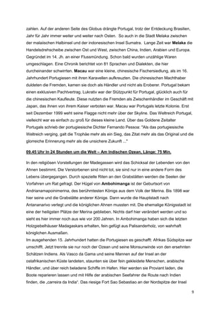 zahlen. Auf der anderen Seite des Globus drängte Portugal, trotz der Entdeckung Brasilien,
Jahr für Jahr immer weiter und weiter nach Osten. So auch in die Stadt Melaka zwischen
der malaiischen Halbinsel und der indonesischen Insel Sumatra. Lange Zeit war Melaka die
Handelsdrehscheibe zwischen Ost und West, zwischen China, Indien, Arabien und Europa.
Gegründet im 14. Jh. an einer Flussmündung. Schon bald wurden unzählige Waren
umgeschlagen. Eine Chronik berichtet von 81 Sprachen und Dialekten, die hier
durcheinander schwirrten. Macau war eine kleine, chinesische Fischersiedlung, als im 16.
Jahrhundert Portugiesen mit ihren Karavellen aufkreuzten. Die chinesischen Machthaber
duldeten die Fremden, kamen sie doch als Händler und nicht als Eroberer. Portugal bekam
einen exklusiven Pachtvertrag. Lukrativ war der Stützpunkt für Portugal, glücklich auch für
die chinesischen Kaufleute. Diese nutzten die Fremden als Zwischenhändler im Geschäft mit
Japan, das ihnen von ihrem Kaiser verboten war. Macau war Portugals letzte Kolonie. Erst
seit Dezember 1999 weht seine Flagge nicht mehr über der Skyline. Das Weltreich Portugal,
vielleicht war es einfach zu groß für dieses kleine Land. Über das Goldene Zeitalter
Portugals schrieb der portugiesische Dichter Fernando Pessoa: "Als das portugiesische
Weltreich verging, galt die Trophäe mehr als ein Sieg, das Zitat mehr als das Original und die
glorreiche Erinnerung mehr als die unsichere Zukunft ..."

09.45 Uhr In 24 Stunden um die Welt – Am Indischen Ozean, Länge: 75 Min.

In den religiösen Vorstellungen der Madegassen wird das Schicksal der Lebenden von den
Ahnen bestimmt. Die Verstorbenen sind nicht tot, sie sind nur in eine andere Form des
Lebens übergegangen. Durch spezielle Riten an den Grabstätten werden die Seelen der
Vorfahren um Rat gefragt. Der Hügel von Ambohimanga ist der Geburtsort von
Andrianamapoinimerina, des berühmtesten Königs aus dem Volk der Merina. Bis 1898 war
hier seine und die Grabstätte anderer Könige. Dann wurde die Hauptstadt nach
Antananarivo verlegt und die königlichen Ahnen mussten mit. Die ehemalige Königsstadt ist
eine der heiligsten Plätze der Merina geblieben. Nichts darf hier verändert werden und so
sieht es hier immer noch aus wie vor 200 Jahren. In Ambohimanga haben sich die letzten
Holzgiebelhäuser Madagaskars erhalten, fein gefügt aus Palisanderholz, von wahrhaft
königlichen Ausmaßen.
Im ausgehenden 15. Jahrhundert hatten die Portugiesen es geschafft: Afrikas Südspitze war
umschifft. Jetzt trennte sie nur noch der Ozean und seine Monsunwinde von den ersehnten
Schätzen Indiens. Als Vasco da Gama und seine Mannen auf der Insel an der
ostafrikanischen Küste landeten, staunten sie über fein gekleidete Menschen, arabische
Händler, und über reich beladene Schiffe im Hafen. Hier werden sie Proviant laden, die
Boote reparieren lassen und mit Hilfe der arabischen Seefahrer die Route nach Indien
finden, die „carreira da India“. Das riesige Fort Sao Sebastiao an der Nordspitze der Insel

                                                                                              9
 