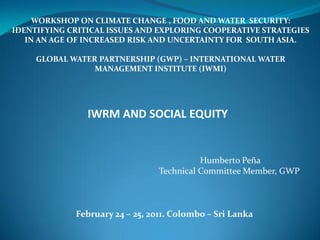 WORKSHOP ON CLIMATE CHANGE , FOOD AND WATER SECURITY:
IDENTIFYING CRITICAL ISSUES AND EXPLORING COOPERATIVE STRATEGIES
   IN AN AGE OF INCREASED RISK AND UNCERTAINTY FOR SOUTH ASIA.

     GLOBAL WATER PARTNERSHIP (GWP) – INTERNATIONAL WATER
                 MANAGEMENT INSTITUTE (IWMI)




                IWRM AND SOCIAL EQUITY


                                           Humberto Peña
                                 Technical Committee Member, GWP



             February 24 – 25, 2011. Colombo – Sri Lanka
 