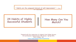 24 Habits of Highly
Successful Students
How Many Can You
Match?
Prepared with the cooperation of students from College Success
110 and Business Communication 250 Classes –Spring 2023,
Pierce College, WA
https://www.linkedin.com/in/tjpickering/
“ Habits are the compound interest of self-improvement.“ – James
Clear, Atomic Habits
 