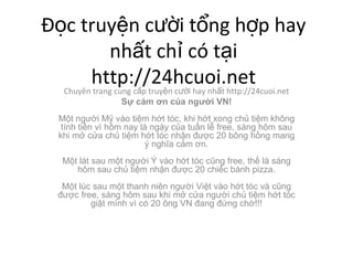 ??c truy?n c??i t?ng h?p hay nh?t ch? c t?i http://24hcuoi.net Chuyn trang cung c?p truy?n c??i hay nh?t http://24cuoi.net S? cm ?n c?a ng??i VN! M?t ng??i M? vo ti?m h?t tc, khi h?t xong ch? ti?m kh?ng tnh ti?n v h?m nay l ngy c?a tu?n l? free, sng h?m sau khi m? c?a ch? ti?m h?t tc nh?n ???c 20 b?ng h?ng mang ? ngh?a c?m ?n. M?t lt sau m?t ng??i ? vo h?t tc c?ng free, th? l sng h?m sau ch? ti?m nh?n ???c 20 chi?c bnh pizza. M?t lc sau m?t thanh nin ng??i Vi?t vo h?t tc v c?ng ???c free, sng h?m sau khi m? c?a ng??i ch? ti?m h?t tc gi?t mnh v c 20 ?ng VN ?ang ??ng ch?!!! 