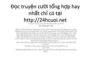 ??c truy?n c??i t?ng h?p hay nh?t ch? c t?i http://24hcuoi.net Chuyn trang cung c?p truy?n c??i hay nh?t ?n mn g? 18t Ba anh M? Nh?t v Vi?t Nam b? l?c trn m?t hoang ??o.Ngy qua ngy kh?ng c g ?n, ?i qu nn c? 3 anh quy?t ??nh m?i ngy m?t ng??i s? c?t 1 b? ph?n th?n th? c?a mnh ?? ?n cho qua c?n ?i.Ngy th? nh?t anh M? quy?t ??nh c?t ci ch?n c?a mnh.Ngy th? 2 anh Nh?t quy?t ??nh c?t ?i cnh tay c?a mnh.??n ngy th? 3,anh VN m?i ngh?:&quot;N?u mnh c?t ?i m?t ci ch?n ph?i nh?y l c ?c ch? l?m,c?t ci tay th khi ?i l?i n l?i m?t th?ng b?ng,hay l ...&quot;. Sau m?t h?i suy ngh? anh quy?t ??nh v?ch qu?n ra, 2 anh kia th?y th? reo ln: -Hurahh, h?m nay c xc xch VN n??ng ?? ?n ri Anh VN: -Chng my ??ng c m?, h?m nay tao ch? cho chng my ?n s?a chua th?i.  