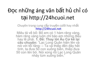 ??c nh?ng ng v?n b?t h? ch? c t?i http://24hcuoi.net Chuyn trang cung c?p truy?n c??i hay nh?t  http://24hcuoi.net Miu t? v? b?: B? em c 1 hm r?ng vng, hm r?ng vng lu?n ch? b?o em nh?ng ?i?u hay l? ph?i.  1. ??: Thay l?i ?u C? k? l?i c?u chuy?n:  L?c Long Qu?n hi?n ln v ni v?i t?i r?ng: C Ta v thi?p ??n ??y h?t tnh, ta ??a 50 con xu?ng bi?n, thi?p ??a 50 con ln b?. Ni xong r?i L?c Long Qu?n nh?y tm xu?ng bi?n. 
