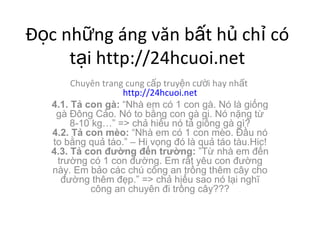 ??c nh?ng ng v?n b?t h? ch? c t?i http://24hcuoi.net Chuyn trang cung c?p truy?n c??i hay nh?t  http://24hcuoi.net 4.1. T? con g:  Nh em c 1 con g. N l gi?ng g ??ng C?o. N to b?ng con g gi. N n?ng t? 8-10 kg => ch? hi?u n t? gi?ng g g? 4.2. T? con mo:  Nh em c 1 con mo. ??u n to b?ng qu? to. C Hi v?ng ? l qu? to tu.Hic! 4.3. T? con ???ng ??n tr??ng:  T? nh em ??n tr??ng c 1 con ???ng. Em r?t yu con ???ng ny. Em b?o cc ch c?ng an tr?ng thm c?y cho ???ng thm ??p. => ch? hi?u sao n l?i ngh? c?ng an chuyn ?i tr?ng c?y??? 