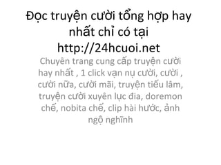 ??c truy?n c??i t?ng h?p hay nh?t ch? c t?i http://24hcuoi.net Chuyn trang cung c?p truy?n c??i hay nh?t , 1 click v?n n? c??i, c??i , c??i n?a, c??i m?i, truy?n ti?u l?m, truy?n c??i xuyn l?c ?ia, doremon ch?, nobita ch?, clip hi h??c, ?nh ng? ngh?nh 