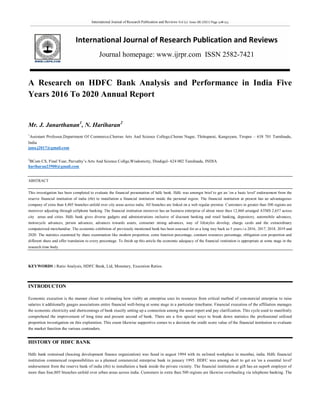 International Journal of Research Publication and Reviews Vol (2) Issue (8) (2021) Page 508-513
International Journal of Research Publication and Reviews
Journal homepage: www.ijrpr.com ISSN 2582-7421
A Research on HDFC Bank Analysis and Performance in India Five
Years 2016 To 2020 Annual Report
Mr. J. Janarthanan1
, N. Hariharan2
1
Assistant Professor,Department Of Commerce,Cherran Arts And Science College,Cheran Nagar, Thittuparai, Kangeyam, Tirupur – 638 701 Tamilnadu,
India
jana.j2017@gmail.com
2
BCom CS, Final Year, Parvathy’s Arts And Science Collge,Wisdomcity, Dindigul- 624 002 Tamilnadu, INDIA
hariharan23900@gmail.com
ABSTRACT
This investigation has been completed to evaluate the financial presentation of hdfc bank. Hdfc was amongst brief to get an 'on a basic level' endorsement from the
reserve financial institution of india (rbi) to installation a financial institution inside the personal region. The financial institution at present has an advantageous
company of extra than 4,805 branches unfold over city areas across india. All branches are linked on a web regular premise. Customers in greater than 500 regions are
moreover adjusting through cellphone banking. The financial institution moreover has an business enterprise of about more than 12,860 arranged ATMS 2,657 across
city areas and cities. Hdfc bank gives diverse gadgets and administrations inclusive of discount banking and retail banking, depository, automobile advances,
motorcycle advances, person advances, advances towards assets, consumer strong advances, way of lifestyles develop, charge cards and the extraordinary
computerized merchandise. The economic exhibition of previously mentioned bank has been assessed for as a long way back as 5 years i.e.2016, 2017, 2018, 2019 and
2020. The statistics examined by share examination like modern proportion, coins function percentage, constant resources percentage, obligation cost proportion and
different share and offer translation to every percentage. To finish up this article the economic adequacy of the financial institution is appropriate at some stage in the
research time body.
KEYWORDS : Ratio Analysis, HDFC Bank, Ltd, Monetary, Execution Ratios.
INTRODUCTON
Economic execution is the manner closer to estimating how viably an enterprise uses its resources from critical method of commercial enterprise to raise
salaries it additionally gauges associations entire financial well-being at some stage in a particular timeframe. Financial execution of the affiliation manages
the economic electricity and shortcomings of bank exactly setting up a connection among the asset report and pay clarification. This cycle used to manifestly
comprehend the improvement of long time and present second of bank. There are a few special ways to break down statistics the professional utilized
proportion investigation on this exploration. This exam likewise supportive comes to a decision the credit score value of the financial institution to evaluate
the market function the various contenders.
HISTORY OF HDFC BANK
Hdfc bank restrained (housing development finance organization) was fused in august 1994 with its enlisted workplace in mumbai, india. Hdfc financial
institution commenced responsibilities as a planned commercial enterprise bank in january 1995. HDFC was among short to get an 'on a essential level'
endorsement from the reserve bank of india (rbi) to installation a bank inside the private vicinity. The financial institution at gift has an superb employer of
more than four,805 branches unfold over urban areas across india. Customers in extra than 500 regions are likewise overhauling via telephone banking. The
 