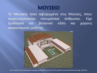 Το Μουσείο ήταν αφιερωμένο στις Μούσες, όπου
συγκεντρώνονταν πνευματικοί άνθρωποι. Είχε
ζωολογικό και βοτανικό κήπο και χώρους
αστρονομικής μελέτης.
Πηγή εικόνας: http://www.greek-language.gr/digitalResources/ancient_greek/encyclopedia/hellenistic/page_030.html
 