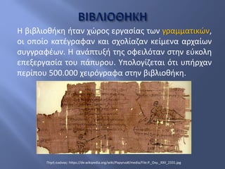 Η βιβλιοθήκη ήταν χώρος εργασίας των γραμματικών,
οι οποίο κατέγραφαν και σχολίαζαν κείμενα αρχαίων
συγγραφέων. Η ανάπτυξή της οφειλόταν στην εύκολη
επεξεργασία του πάπυρου. Υπολογίζεται ότι υπήρχαν
περίπου 500.000 χειρόγραφα στην βιβλιοθήκη.
Πηγή εικόνας: https://de.wikipedia.org/wiki/Papyrus#/media/File:P._Oxy._XXII_2331.jpg
 