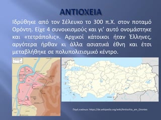 Ιδρύθηκε από τον Σέλευκο το 300 π.Χ. στον ποταμό
Ορόντη. Είχε 4 συνοικισμούς και γι’ αυτό ονομάστηκε
και «τετράπολις». Αρχικοί κάτοικοι ήταν Έλληνες,
αργότερα ήρθαν κι άλλα ασιατικά έθνη και έτσι
μεταβλήθηκε σε πολυπολιτισμικό κέντρο.
Πηγή εικόνων: https://de.wikipedia.org/wiki/Antiochia_am_Orontes
 