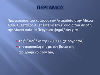 Πρωτεύουσα του κράτους των Ατταλιδών στην Μικρά
Ασία. Ο Άτταλος Α΄ επέκτεινε την εξουσία του σε όλη
την Μικρά Ασία. Η Πέργαμος φημιζόταν για:
• τη βιβλιοθήκη της (200.000 χειρόγραφα)
• την ακρόπολή της με τον βωμό της
αφιερωμένο στον Δία,
 