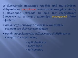 Ο ελληνιστικός πολιτισμός προήλθε από την σύνθεση
ελληνικών και ανατολικών πολιτιστικών στοιχείων. Αυτός
ο πολιτισμός ξεπέρασε τα όρια των ελληνιστικών
βασιλείων και απέκτησε χαρακτήρα οικουμενικό. Αυτό
οφείλεται:
• στη συνεχή μετακίνηση ανθρώπων και αγαθών
στα όρια του ελληνιστικού κόσμου
• στη δημιουργία μεγαλουπόλεων που εξελίχθηκαν σε
πνευματικά κέντρα, όπως:
▪ η Αλεξάνδρεια
▪ η Αντιόχεια
▪ η Πέργαμος
 