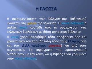 Η οικουμενικότητα του Ελληνιστικού Πολιτισμού
φαίνεται στη χρήση της γλώσσας. Η κοινή ελληνική ή
απλώς κοινή προήλθε από τη συγχώνευση των
ελληνικών διαλέκτων με βάση την αττική διάλεκτο.
Η κοινή χρησιμοποιήθηκε τόσο προφορικά όσο και
γραπτά από τον λαό (δηλαδή τόσο τους Έλληνες όσο
και του εξελληνισμένους γηγενείς) και από τους
συγγραφείς. Τα κηρύγματα του Χριστιανισμού
διαδόθηκαν με την κοινή και η Βίβλος είναι γραμμένη
στην κοινή ελληνική.
 