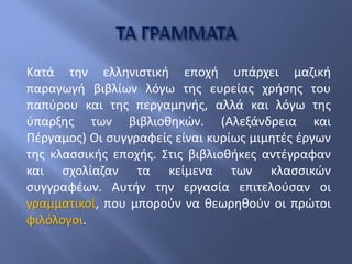 Κατά την ελληνιστική εποχή υπάρχει μαζική
παραγωγή βιβλίων λόγω της ευρείας χρήσης του
παπύρου και της περγαμηνής, αλλά και λόγω της
ύπαρξης των βιβλιοθηκών. (Αλεξάνδρεια και
Πέργαμος) Οι συγγραφείς είναι κυρίως μιμητές έργων
της κλασσικής εποχής. Στις βιβλιοθήκες αντέγραφαν
και σχολίαζαν τα κείμενα των κλασσικών
συγγραφέων. Αυτήν την εργασία επιτελούσαν οι
γραμματικοί, που μπορούν να θεωρηθούν οι πρώτοι
φιλόλογοι.
 