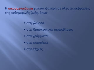 Η οικουμενικότητα γίνεται φανερή σε όλες τις εκφράσεις
της καθημερινής ζωής, όπως:
• στη γλώσσα
• στις θρησκευτικές πεποιθήσεις
• στα γράμματα
• στις επιστήμες
• στις τέχνες
 