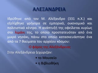 Ιδρύθηκε από τον Μ. Αλέξανδρο (331 π.Χ.) και
εξελίχθηκε γρήγορα σε εμπορικό, οικονομικό και
πολιτιστικό κέντρο. Η ανάπτυξή της οφείλεται κυρίως
στο λιμάνι της, το οποίο προστατευόταν από ένα
μικρό νησάκι, πάνω στο οποίο κατασκευάστηκε ένα
από τα 7 θαύματα του αρχαίου κόσμου:
Ο φάρος της Αλεξάνδρειας
Στην Αλεξάνδρεια ξεχώριζαν:
• το Μουσείο
• η Βιβλιοθήκη
 