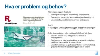 ©Tieto Corporation2
Hva er problem og behov?
Riksrevisjons rapport (fortolket):
• Meldingsutveklsing ikke en erstatning for papir ennå
• Svak styring, planlegging og oppfølging (ikke forskning….)
• Virkemiddelbruken ikke i samsvar med ambisjonene
Side 9:
“Teknologisk utvikling har muliggjort forbedrede løsninger”
Andre observasjoner – etter meldingsutveksling er tatt i bruk:
• Eks. HF: Januar ‘15: 2 stillinger av 12 dedikert til
“meldingstrafikk”
• Eks. kommune: “Alle fagsykepleiere er nå satt til å håndtere
meldinger – volumet tar “knekken på oss”
• Virtuelle Avdelinger og gode pasientforløp i kommunehelsetj.
gir behov for løpende oppdatering på tvers av aktører
 