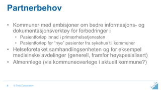 © Tieto Corporation
Partnerbehov
• Kommuner med ambisjoner om bedre informasjons- og
dokumentasjonsverktøy for forbedringer i
• Pasientforløp innad i primærhelsetjenesten
• Pasientforløp for “nye” pasienter fra sykehus til kommuner
• Helseforetaket samhandlingsenheten og for eksempel
medisinske avdelinger (generell, framfor høyspesialisert)
• Almennlege (via kommuneoverlege i aktuell kommune?)
6
 