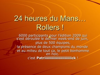 24 heures du Mans… Rollers ! 6000 participants pour l’édition 2009 qui s’est déroulée le dernier week-end de juin,  plus de 500 équipes, la présence de deux champions du monde  et au milieu de tout ça, le petit bonhomme en noir,  c’est  Patriiiiiiiiiiiiiiiiiiiiiiiick  ! 