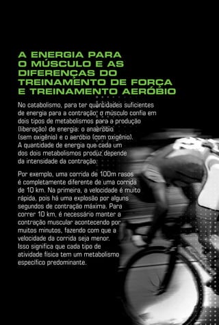 A energia para
o músculo e as
diferenças do
treinamento de força
e treinamento aeróbio
No catabolismo, para ter quantidades suficientes
de energia para a contração, o músculo confia em
dois tipos de metabolismos para a produção
(liberação) de energia: o anaeróbio
(sem oxigênio) e o aeróbio (com oxigênio).
A quantidade de energia que cada um
dos dois metabolismos produz depende
da intensidade da contração.
Por exemplo, uma corrida de 100m rasos
é completamente diferente de uma corrida
de 10 km. Na primeira, a velocidade é muito
rápida, pois há uma explosão por alguns
segundos de contração máxima. Para
correr 10 km, é necessário manter a
contração muscular acontecendo por
muitos minutos, fazendo com que a
velocidade da corrida seja menor.
Isso significa que cada tipo de
atividade física tem um metabolismo
específico predominante.
 