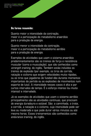 Herbalife24 hours
guia de produtos
pág. 12




     De forma resumida:
     Quanto maior a intensidade da contração,
     maior é a participação do metabolismo anaeróbio
     para a produção de energia.
     Quanto menor a intensidade da contração,
     maior é a participação do metabolismo aeróbio
     para a produção de energia.
     Exemplos de atividades que usam o sistema anaeróbio
     predominantemente são os treinos de força e resistência
     muscular (como a musculação), que são conhecidos como
     strength training, do inglês. Também estão incluídos os
     treinos de explosão (por exemplo, os tiros de corrida,
     natação e ciclismo que exigem velocidades muito rápidas,
     ou os tiros que jogadores de futebol dão durante momentos
     importantes da partida ou as explosões de movimentos num
     esporte de luta). A intensidade nesses casos é alta e por
     curtos intervalos de tempo. É o esforço intenso (ou muito
     intenso) e intervalado.
     Já os exemplos de atividades que usam o sistema aeróbio
     principalmente são as atividades contínuas, que precisam
     de energia duradoura e estável. São: a caminhada, o trote,
     a corrida, a natação e o ciclismo, cuja intensidade pode ser
     leve ou moderada e que pode durar vários minutos ou até
     mesmo horas. Esses treinamentos são conhecidos como
     endurance training, do inglês.
 