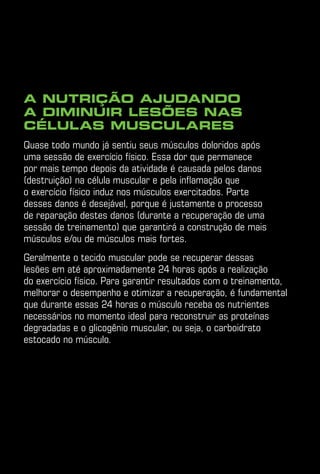 A nutrição ajudando
a diminuir lesões nas
células musculares
Quase todo mundo já sentiu seus músculos doloridos após
uma sessão de exercício físico. Essa dor que permanece
por mais tempo depois da atividade é causada pelos danos
(destruição) na célula muscular e pela inflamação que
o exercício físico induz nos músculos exercitados. Parte
desses danos é desejável, porque é justamente o processo
de reparação destes danos (durante a recuperação de uma
sessão de treinamento) que garantirá a construção de mais
músculos e/ou de músculos mais fortes.
Geralmente o tecido muscular pode se recuperar dessas
lesões em até aproximadamente 24 horas após a realização
do exercício físico. Para garantir resultados com o treinamento,
melhorar o desempenho e otimizar a recuperação, é fundamental
que durante essas 24 horas o músculo receba os nutrientes
necessários no momento ideal para reconstruir as proteínas
degradadas e o glicogênio muscular, ou seja, o carboidrato
estocado no músculo.
 