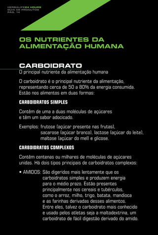 Herbalife24 hours
guia de produtos
pág. 14




     Os nutrientes da
     alimentação humana


     Carboidrato
     O principal nutriente da alimentação humana
     O carboidrato é o principal nutriente da alimentação,
     representando cerca de 50 a 80% da energia consumida.
     Estão nos alimentos em duas formas:
     Carboidratos simples
     Contêm de uma a duas moléculas de açúcares
     e têm um sabor adocicado.
     Exemplos: rutose (açúcar presente nas frutas),
               f
               sacarose (açúcar branco), lactose (açúcar do leite),
               maltose (açúcar do mel) e glicose.
     Carboidratos complexos
     Contêm centenas ou milhares de moléculas de açúcares
     unidas. Há dois tipos principais de carboidratos complexos:
     • Amidos:  ão digeridos mais lentamente que os
               S
               carboidratos simples e produzem energia
               para o médio prazo. Estão presentes
               principalmente nos cereais e tubérculos,
               como o arroz, milho, trigo, batata, mandioca
               e as farinhas derivadas desses alimentos.
               Entre eles, talvez o carboidrato mais conhecido
               e usado pelos atletas seja a maltodextrina, um
               carboidrato de fácil digestão derivado do amido.
 