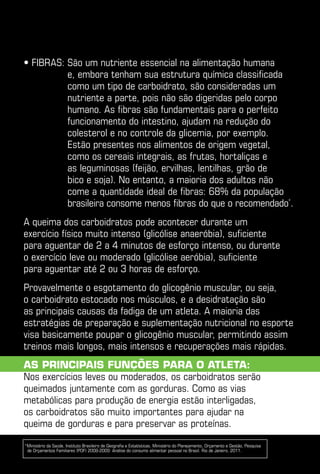 • Fibras:  ão um nutriente essencial na alimentação humana
          S
          e, embora tenham sua estrutura química classificada
          como um tipo de carboidrato, são consideradas um
          nutriente a parte, pois não são digeridas pelo corpo
          humano. As fibras são fundamentais para o perfeito
          funcionamento do intestino, ajudam na redução do
          colesterol e no controle da glicemia, por exemplo.
          Estão presentes nos alimentos de origem vegetal,
          como os cereais integrais, as frutas, hortaliças e
          as leguminosas (feijão, ervilhas, lentilhas, grão de
          bico e soja). No entanto, a maioria dos adultos não
          come a quantidade ideal de fibras: 68% da população
          brasileira consome menos fibras do que o recomendado*.
A queima dos carboidratos pode acontecer durante um
exercício físico muito intenso (glicólise anaeróbia), suficiente
para aguentar de 2 a 4 minutos de esforço intenso, ou durante
o exercício leve ou moderado (glicólise aeróbia), suficiente
para aguentar até 2 ou 3 horas de esforço.
Provavelmente o esgotamento do glicogênio muscular, ou seja,
o carboidrato estocado nos músculos, e a desidratação são
as principais causas da fadiga de um atleta. A maioria das
estratégias de preparação e suplementação nutricional no esporte
visa basicamente poupar o glicogênio muscular, permitindo assim
treinos mais longos, mais intensos e recuperações mais rápidas.
As principais funções para o atleta:
Nos exercícios leves ou moderados, os carboidratos serão
queimados juntamente com as gorduras. Como as vias
metabólicas para produção de energia estão interligadas,
os carboidratos são muito importantes para ajudar na
queima de gorduras e para preservar as proteínas.

*Ministério da Saúde, Instituto Brasileiro de Geografia e Estatísticas, Ministério do Planejamento, Orçamento e Gestão, Pesquisa
 de Orçamentos Familiares (POF) 2008-2009: Análise do consumo alimentar pessoal no Brasil. Rio de Janeiro, 2011.
 