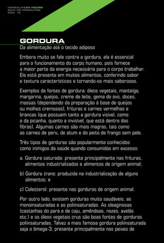 Herbalife24 hours
guia de produtos
pág. 16




     Gordura
     Da alimentação até o tecido adiposo
     Embora muito se fale contra a gordura, ela é essencial
     para o funcionamento do corpo humano, pois fornece
     a maior parte da energia necessária para o corpo trabalhar.
     Ela está presente em muitos alimentos, conferindo sabor
     e textura característicos e tornando-os mais saborosos.
     Exemplos de fontes de gordura: óleos vegetais, manteiga,
     margarina, queijos, creme de leite, gema do ovo, doces,
     massas (dependendo da preparação à base de queijos
     ou molhos cremosos), frituras e carnes vermelhas e
     brancas (que possuem tanto a gordura visível, como
     a da picanha, quanto a invisível, que está dentro das
     fibras). Algumas carnes são mais magras, tais como
     as carnes de peru, de atum e do peito de frango sem pele.
     Três tipos de gorduras são popularmente conhecidos
     como inimigos da saúde quando consumidas em excesso:
     a. Gordura saturada: presente principalmente nas frituras,
        
        alimentos industrializados e alimentos de origem animal;
     b) Gordura trans: produzida na industrialização de alguns
         alimentos; e
     c) Colesterol: presente nas gorduras de origem animal.
     Por outro lado, existem gorduras muito saudáveis, as
     monoinsaturadas e as poliinsaturadas. As oleaginosas
     (castanhas do pará e de caju, amêndoas, nozes, avelãs
     etc.) e os óleos vegetais crus são boas fontes de gorduras
     poliinsaturadas. Talvez a mais famosa gordura poliinsaturada
     seja o ômega-3, presente principalmente nos peixes de
 