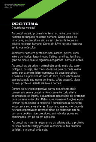 Herbalife24 hours
guia de produtos
pág. 18




     Proteína
     O nutriente versátil
     As proteínas são provavelmente o nutriente com maior
     número de funções no corpo humano. Como tijolos de
     uma casa, as proteínas são as estruturas de todas as
     células do corpo humano. Cerca de 65% de toda proteína
     estão nos músculos.
     Alimentos ricos em proteínas são: carnes, peixes, aves,
     leite e derivados, leguminosas (feijões, ervilhas, lentilhas,
     grão de bico e soja) e algumas oleaginosas, como as nozes.
     As proteínas de origem animal são as de mais alto valor
     biológico, ou seja, são mais utilizáveis pelo corpo humano,
     como por exemplo: leite (composto de duas proteínas,
     a caseína e a proteína do soro do leite, esta última mais
     conhecida pelo seu nome em inglês, whey protein), clara
     do ovo, proteína isolada da soja e carnes.
     Dentro da nutrição esportiva, talvez o nutriente mais
     comentado seja a proteína. Praticamente todo atleta
     se preocupa se ingeriu a quantidade necessária de proteínas
     para os seus músculos. Pelas suas inúmeras funções e por
     formar os músculos, a proteína é considerada o nutriente
     importante entre os atletas. É por isso que no mercado da
     nutrição esportiva há diversos tipos de proteínas em pó,
     barras e cookies hiperproteícos, aminoácidos puros ou
     combinados, em pó ou em cápsulas.
     As proteínas mais famosas entre os atletas são: a proteína
     do soro do leite (whey protein); a caseína (outra proteína
     do leite); e a proteína da soja.
 