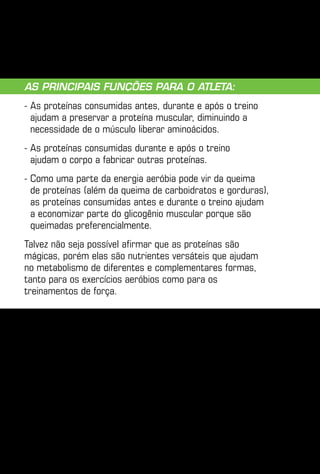 As principais funções para o atleta:
-  s proteínas consumidas antes, durante e após o treino
  A
  ajudam a preservar a proteína muscular, diminuindo a
  necessidade de o músculo liberar aminoácidos.
-  s proteínas consumidas durante e após o treino
  A
  ajudam o corpo a fabricar outras proteínas.
-  omo uma parte da energia aeróbia pode vir da queima
  C
  de proteínas (além da queima de carboidratos e gorduras),
  as proteínas consumidas antes e durante o treino ajudam
  a economizar parte do glicogênio muscular porque são
  queimadas preferencialmente.
Talvez não seja possível afirmar que as proteínas são
mágicas, porém elas são nutrientes versáteis que ajudam
no metabolismo de diferentes e complementares formas,
tanto para os exercícios aeróbios como para os
treinamentos de força.
 