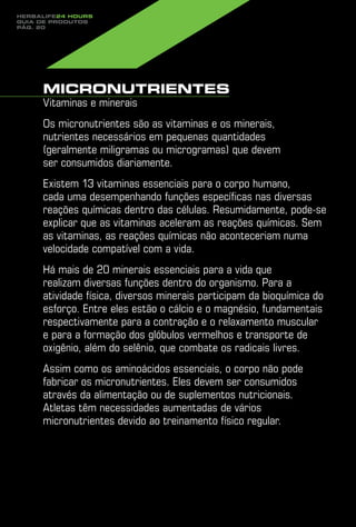 Herbalife24 hours
guia de produtos
pág. 20




     Micronutrientes
     Vitaminas e minerais
     Os micronutrientes são as vitaminas e os minerais,
     nutrientes necessários em pequenas quantidades
     (geralmente miligramas ou microgramas) que devem
     ser consumidos diariamente.
     Existem 13 vitaminas essenciais para o corpo humano,
     cada uma desempenhando funções específicas nas diversas
     reações químicas dentro das células. Resumidamente, pode-se
     explicar que as vitaminas aceleram as reações químicas. Sem
     as vitaminas, as reações químicas não aconteceriam numa
     velocidade compatível com a vida.
     Há mais de 20 minerais essenciais para a vida que
     realizam diversas funções dentro do organismo. Para a
     atividade física, diversos minerais participam da bioquímica do
     esforço. Entre eles estão o cálcio e o magnésio, fundamentais
     respectivamente para a contração e o relaxamento muscular
     e para a formação dos glóbulos vermelhos e transporte de
     oxigênio, além do selênio, que combate os radicais livres.
     Assim como os aminoácidos essenciais, o corpo não pode
     fabricar os micronutrientes. Eles devem ser consumidos
     através da alimentação ou de suplementos nutricionais.
     Atletas têm necessidades aumentadas de vários
     micronutrientes devido ao treinamento físico regular.
 