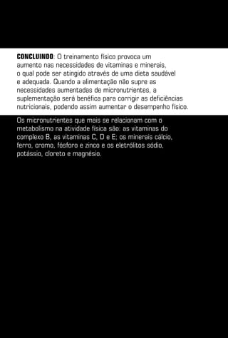 Concluindo: O treinamento físico provoca um
aumento nas necessidades de vitaminas e minerais,
o qual pode ser atingido através de uma dieta saudável
e adequada. Quando a alimentação não supre as
necessidades aumentadas de micronutrientes, a
suplementação será benéfica para corrigir as deficiências
nutricionais, podendo assim aumentar o desempenho físico.
Os micronutrientes que mais se relacionam com o
metabolismo na atividade física são: as vitaminas do
complexo B, as vitaminas C, D e E; os minerais cálcio,
ferro, cromo, fósforo e zinco e os eletrólitos sódio,
potássio, cloreto e magnésio.
 