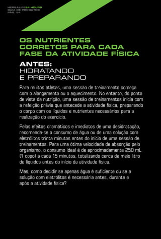 Herbalife24 hours
guia de produtos
pág. 24




     Os nutrientes
     corretos para cada
     fase da atividade física
     Antes:
     hidratando
     e preparando
     Para muitos atletas, uma sessão de treinamento começa
     com o alongamento ou o aquecimento. No entanto, do ponto
     de vista da nutrição, uma sessão de treinamentos inicia com
     a refeição prévia que antecede a atividade física, preparando
     o corpo com os líquidos e nutrientes necessários para a
     realização do exercício.
     Pelos efeitos dramáticos e imediatos de uma desidratação,
     recomenda-se o consumo de água ou de uma solução com
     eletrólitos trinta minutos antes do início de uma sessão de
     treinamentos. Para uma ótima velocidade de absorção pelo
     organismo, o consumo ideal é de aproximadamente 250 mL
     (1 copo) a cada 15 minutos, totalizando cerca de meio litro
     de líquidos antes do início da atividade física.
     Mas, como decidir se apenas água é suficiente ou se a
     solução com eletrólitos é necessária antes, durante e
     após a atividade física?
 