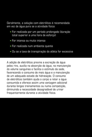 Geralmente, a solução com eletrólitos é recomendada
em vez de água pura se a atividade física:
  ■    or realizada por um período prolongado (duração
      F
      total superior a uma hora de esforço)
  ■    or intensa ou muito intensa
      F
  ■    or realizada num ambiente quente
      F
  ■    u se a taxa de transpiração do atleta for excessiva
      O


A adição de eletrólitos previne a excreção de água
pelos rins, auxilia na absorção da água, na manutenção
do volume sanguíneo e facilita o estímulo da sede,
favorecendo o consumo de mais água e a manutenção
de um adequado estado de hidratação. O consumo
de eletrólitos também ajuda o corpo a reter a água
consumida e oferece assim uma vantagem adicional
durante longos treinamentos ou numa competição,
diminuindo a necessidade desagradável de urinar
frequentemente durante a atividade física.
 