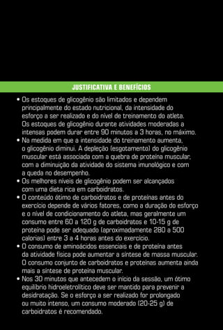 Justificativa e benefícios
•  s estoques de glicogênio são limitados e dependem
  O
  principalmente do estado nutricional, da intensidade do
  esforço a ser realizado e do nível de treinamento do atleta.
  Os estoques de glicogênio durante atividades moderadas a
  intensas podem durar entre 90 minutos a 3 horas, no máximo.
•  a medida em que a intensidade do treinamento aumenta,
  N
  o glicogênio diminui. A depleção (esgotamento) do glicogênio
  muscular está associada com a quebra de proteína muscular,
  com a diminuição da atividade do sistema imunológico e com
  a queda no desempenho.
•  s melhores níveis de glicogênio podem ser alcançados
  O
  com uma dieta rica em carboidratos.
•  conteúdo ótimo de carboidratos e de proteínas antes do
  O
  exercício depende de vários fatores, como a duração do esforço
  e o nível de condicionamento do atleta, mas geralmente um
  consumo entre 60 a 120 g de carboidratos e 10-15 g de
  proteína pode ser adequado (aproximadamente 280 a 500
  calorias) entre 3 a 4 horas antes do exercício.
•  consumo de aminoácidos essenciais e de proteína antes
  O
  da atividade física pode aumentar a síntese de massa muscular.
  O consumo conjunto de carboidratos e proteínas aumenta ainda
  mais a síntese de proteína muscular.
•  os 30 minutos que antecedem o início da sessão, um ótimo
  N
  equilíbrio hidroeletrolítico deve ser mantido para prevenir a
  desidratação. Se o esforço a ser realizado for prolongado
  ou muito intenso, um consumo moderado (20-25 g) de
  carboidratos é recomendado.
 