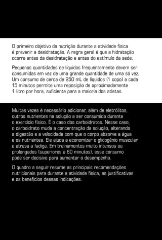 O primeiro objetivo da nutrição durante a atividade física
é prevenir a desidratação. A regra geral é que a hidratação
ocorra antes da desidratação e antes do estímulo da sede.
Pequenas quantidades de líquidos frequentemente devem ser
consumidas em vez de uma grande quantidade de uma só vez.
Um consumo de cerca de 250 mL de líquidos (1 copo) a cada
15 minutos permite uma reposição de aproximadamente
1 litro por hora, suficiente para a maioria dos atletas.


Muitas vezes é necessário adicionar, além de eletrólitos,
outros nutrientes na solução a ser consumida durante
o exercício físico. É o caso dos carboidratos. Nesse caso,
o carboidrato muda a concentração da solução, alterando
a digestão e a velocidade com que o corpo absorve a água
e os nutrientes. Ele ajuda a economizar o glicogênio muscular
e atrasa a fadiga. Em treinamentos muito intensos ou
prolongados (superiores a 60 minutos), esse consumo
pode ser decisivo para aumentar o desempenho.
O quadro a seguir resume as principais recomendações
nutricionais para durante a atividade física, as justificativas
e os benefícios dessas indicações.
 