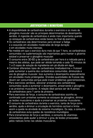 Justificativa e benefícios
•  disponibilidade de carboidratos durante o exercício e os níveis de
  A
  glicogênio muscular são os principais determinantes do desempenho
  aeróbio. A ingestão de carboidratos é ainda mais importante quando
  os estoques de carboidratos estão baixos no final do exercício.
•  s carboidratos são determinantes para atrasar a fadiga
  O
  e a exaustão em atividades moderadas de longa duração
  e em atividades muito intensas.
•  a medida em que o exercício dura mais do que 1 hora, os carboidratos
  N
  consumidos via suplementação são importantes para manter a glicemia
  estável e preservar o glicogênio muscular.
•  consumo entre 30-60 g de carboidratos por hora é o indicado para a
  O
  maioria dos atletas, que pode ser obtido tomando a cada 15 minutos de
  1 a 2 copos de solução do ingrediente em pó diluído em água.
•  ombinar diferentes tipos de carboidratos (maltodextrina + frutose)
  C
  pode aumentar a queima dos carboidratos consumidos, diminuindo o
  uso do glicogênio muscular. Isso aumenta o desempenho especialmente
  em atividades muito prolongadas. Grandes quantidades de frutose não
  devem ser consumidas porque pode trazer problemas gastrointestinais.
•  ara exercícios aeróbios, adicionar proteínas aos carboidratos
  P
  consumidos ajuda a aumentar o desempenho, preservando o glicogênio
  e as proteínas musculares. A relação ideal parece ser de 4 partes
  de carboidratos para 1 parte de proteína.
•  ara exercícios de força, o consumo de carboidratos sozinho ou
  P
  combinado com proteínas aumenta os estoques de glicogênio, diminui
  as lesões musculares e ajuda a preservar as proteínas musculares.
•  consumo de carboidratos durante o exercício, tanto de força como
  O
  aeróbio, ajuda a diminuir a circulação do hormônio cortisol e limita
  assim a queda na atividade do sistema imunológico. Ou seja, o consumo
  de carboidratos evita quedas de resistência imunológica.
•  ara treinamentos de força e aeróbios, o consumo de vitaminas
  P
  antioxidantes pode ajudar a diminuir o grau de lesões provocadas
  pelos radicais livres nas células musculares.
 