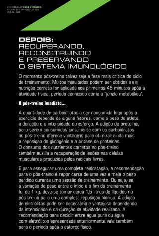 Herbalife24 hours
guia de produtos
pág. 32




     Depois:
     recuperando,
     reconstruindo
     e preservando
     o sistema imunológico
     O momento pós-treino talvez seja a fase mais crítica do ciclo
     de treinamento. Muitos resultados podem ser obtidos se a
     nutrição correta for aplicada nos primeiros 45 minutos após a
     atividade física, período conhecido como a “janela metabólica”.
     O pós-treino imediato...
     A quantidade de carboidratos a ser consumida logo após o
     exercício depende de alguns fatores, como o peso do atleta,
     a duração e a intensidade do esforço. A adição de proteínas
     para serem consumidas juntamente com os carboidratos
     no pós-treino oferece vantagens para otimizar ainda mais
     a reposição do glicogênio e a síntese de proteínas.
     O consumo dos nutrientes corretos no pós-treino
     também auxilia a recuperação de lesões nas células
     musculares produzida pelos radicais livres.
     E para assegurar uma completa reidratação, a recomendação
     para o pós-treino é repor cerca de uma vez e meia o peso
     perdido durante uma sessão de treinamento. Ou seja, se
     a variação de peso entre o início e o fim do treinamento
     foi de 1 kg, deve-se tomar cerca 1,5 litros de líquidos no
     pós-treino para uma completa reposição hídrica. A adição
     de eletrólitos pode ser necessária e vantajosa dependendo
     da intensidade e da duração da atividade realizada. A
     recomendação para decidir entre água pura ou água
     com eletrólitos apresentada anteriormente vale também
     para o período após o esforço físico.
 