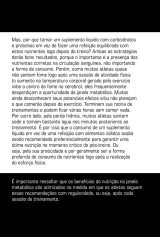 Mas, por que tomar um suplemento líquido com carboidratos
e proteínas em vez de fazer uma refeição equilibrada com
estes nutrientes logo depois do treino? Ambas as estratégias
darão bons resultados, porque o importante é a presença dos
nutrientes corretos na circulação sanguínea, não importando
a forma de consumo. Porém, como muitos atletas quase
não sentem fome logo após uma sessão de atividade física
(o aumento na temperatura corporal gerado pelo exercício
inibe o centro da fome no cérebro), eles frequentemente
desperdiçam a oportunidade da janela metabólica. Muitos
ainda desconhecem seus potenciais efeitos e/ou não planejam
o que comerão depois do exercício. Terminam sua rotina de
treinamentos e podem ficar várias horas sem comer nada.
Por outro lado, pela perda hídrica, muitos atletas sentem
sede e tomam bastante água nos minutos posteriores ao
treinamento. É por isso que o consumo de um suplemento
líquido em vez de uma refeição com alimentos sólidos acaba
sendo recomendado preferencialmente para garantir uma
ótima nutrição no momento crítico do pós-treino. Ou
seja, pela sua praticidade e por geralmente ser a forma
preferida de consumo de nutrientes logo após a realização
do esforço físico.


É importante ressaltar que os benefícios da nutrição na janela
metabólica são otimizados na medida em que os atletas seguem
essas recomendações com regularidade, ou seja, após cada
sessão de treinamento.
 