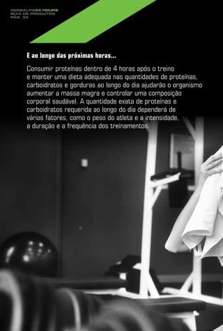 Herbalife24 hours
guia de produtos
pág. 34




     E ao longo das próximas horas...
     Consumir proteínas dentro de 4 horas após o treino
     e manter uma dieta adequada nas quantidades de proteínas,
     carboidratos e gorduras ao longo do dia ajudarão o organismo
     aumentar a massa magra e controlar uma composição
     corporal saudável. A quantidade exata de proteínas e
     carboidratos requerida ao longo do dia dependerá de
     vários fatores, como o peso do atleta e a intensidade,
     a duração e a frequência dos treinamentos.
 