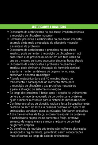 Justificativa e benefícios
•  consumo de carboidratos no pós-treino imediato estimula
  O
  a reposição do glicogênio muscular
•  ombinar proteínas e carboidratos no pós-treino imediato
  C
  estimula ainda mais a reposição do glicogênio muscular
  e a síntese de proteínas
•  consumo de carboidratos e proteínas no pós-treino
  O
  imediato pode aumentar a reposição de glicogênio em até
  duas vezes e de proteína muscular em até três vezes do
  que se o mesmo consumo acontecer algumas horas depois
•  consumo de carboidratos e proteínas no pós-treino
  O
  imediato pode diminuir a circulação do hormônio cortisol
  e ajudar a manter as defesas do organismo, ou seja,
  preservar o sistema imunológico
•  janela metabólica dura até 45 minutos depois do
  A
  treinamento e corresponde ao momento ótimo para
  a reposição do glicogênio e das proteínas musculares
  e para a ativação do sistema imunológico
•  o longo das próximas 4 horas após a sessão de treinamento
  A
  de força, um aporte adequado de carboidratos e proteínas
  ajuda a manter o estímulo para a síntese de massa muscular
•  ombinar proteínas de digestão rápida e lenta (respectivamente
  C
  proteína do soro do leite e a caseína) promove um aporte de
  aminoácidos duradouro para os músculos fabricarem proteínas
•  pós treinamentos de força, o consumo regular de proteínas
  A
  e carboidratos no pós-treino aumenta a força, promove
  aumento de massa magra e ajuda a reduzir o percentual
  de gordura corporal
•  s benefícios da nutrição pós-treino são melhores alcançados
  O
  se aplicados regularmente, garantindo assim recuperações
  mais eficientes ao longo do ciclo de treinamento
 