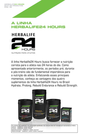 Herbalife24 hours
guia de produtos
pág. 38




     A linha
     Herbalife24 Hours




     A linha Herbalife24 Hours busca fornecer a nutrição
     correta para o atleta nas 24 horas do dia. Como
     apresentado anteriormente, os períodos pré, durante
     e pós-treino são de fundamental importância para
     a nutrição do atleta. Enfatizando esses principais
     momentos, conheça as vantagens dos quatro
     suplementos da linha Herbalife24 Hours no Brasil:
     Hydrate, Prolong, Rebuild Endurance e Rebuild Strength.




      Os produtos não substituem uma alimentação equilibrada e seu consumo deve ser orientado por nutricionista ou médico.
      Hydrate - “Diabéticos: contém dextrose”
      Prolong - “Diabéticos: contém frutose”
      Rebuild Endurance - “Diabéticos: contém sacarose”
      Rebuild Strenght - “Diabéticos: contém frutose e sacarose”
 